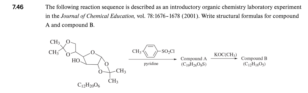 7.46
The following reaction sequence is described as an introductory organic chemistry laboratory experiment
in the Journal of Chemical Education, vol. 78:1676-1678 (2001). Write structural formulas for compound
A and compound B.
CH3
CH3
CH3-
SO,CI
КОС(СН3)
Compound A
(C19H26O8S)
Compound B
(C12H18O5)
НО.
pyridine
CH3
CH3
C12H2006
