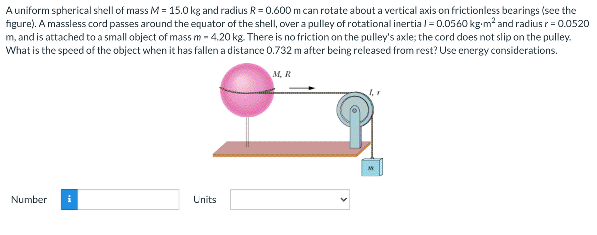 A uniform spherical shell of mass M = 15.0 kg and radius R = 0.600 m can rotate about a vertical axis on frictionless bearings (see the
figure). A massless cord passes around the equator of the shell, over a pulley of rotational inertia / = 0.0560 kg-m2 and radius r = 0.0520
%3D
m, and is attached to a small object of mass m = 4.20 kg. There is no friction on the pulley's axle; the cord does not slip on the pulley.
What is the speed of the object when it has fallen a distance 0.732 m after being released from rest? Use energy considerations.
М, R
Number
i
Units
