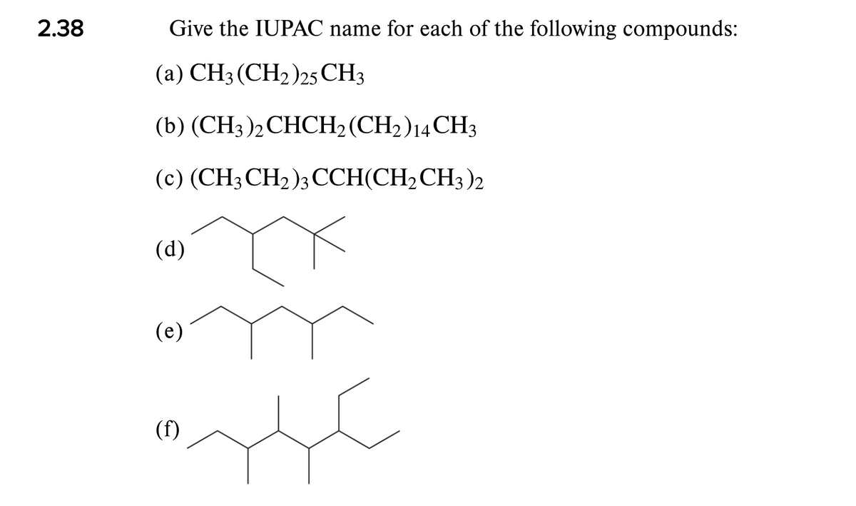 2.38
Give the IUPAC name for each of the following compounds:
(a) CH3 (CH2)25 CH3
(b) (CH3)2CHCH2 (CH2)14CH3
(c) (CH3CH2)3CCH(CH2CH3)2
(d)
(e)
(f)
