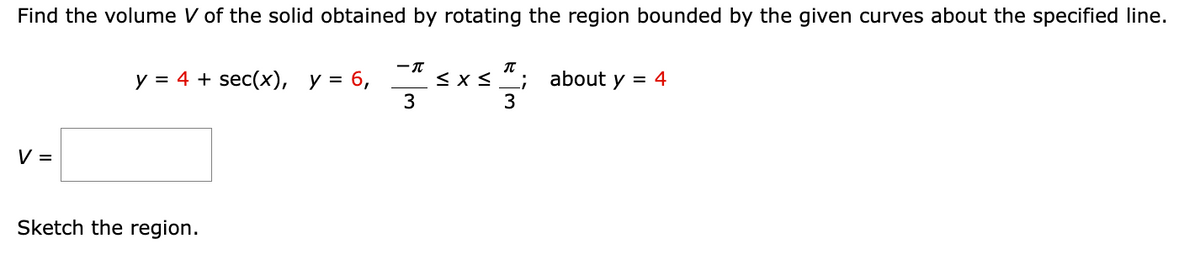 Find the volume V of the solid obtained by rotating the region bounded by the given curves about the specified line.
-T
y = 4 + sec(x), y = 6,
≤ x ≤
$13
about y = 4
3
3
V =
Sketch the region.