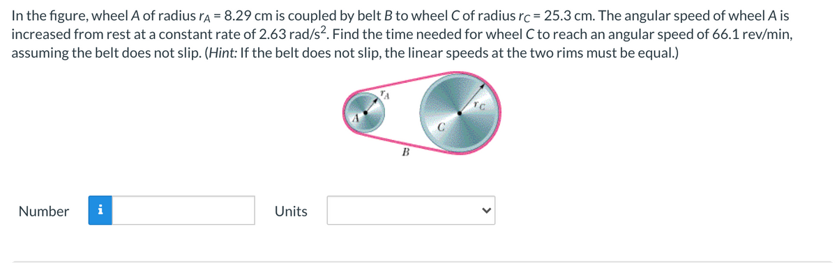 In the figure, wheel A of radius rA = 8.29 cm is coupled by belt B to wheel C of radius rc = 25.3 cm. The angular speed of wheel A is
increased from rest at a constant rate of 2.63 rad/s?. Find the time needed for wheel C to reach an angular speed of 66.1 rev/min,
assuming the belt does not slip. (Hint: If the belt does not slip, the linear speeds at the two rims must be equal.)
B
Number
i
Units
