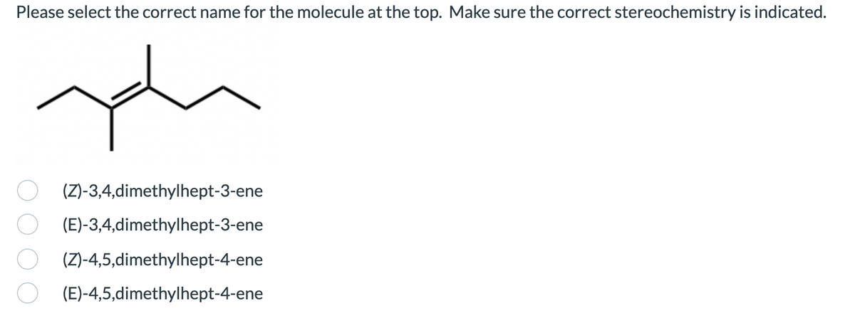 Please select the correct name for the molecule at the top. Make sure the correct stereochemistry is indicated.
(Z)-3,4,dimethylhept-3-ene
(E)-3,4,dimethylhept-3-ene
(Z)-4,5,dimethylhept-4-ene
(E)-4,5,dimethylhept-4-ene
