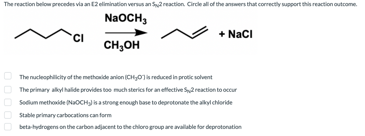 The reaction below precedes via an E2 elimination versus an SN2 reaction. Circle all of the answers that correctly support this reaction outcome.
NaOCH3
+ NaCi
CI
CH;OH
The nucleophilicity of the methoxide anion (CH30") is reduced in protic solvent
The primary alkyl halide provides too much sterics for an effective SN2 reaction to occur
Sodium methoxide (NaOCH3) is a strong enough base to deprotonate the alkyl chloride
Stable primary carbocations can form
beta-hydrogens on the carbon adjacent to the chloro group are available for deprotonation
