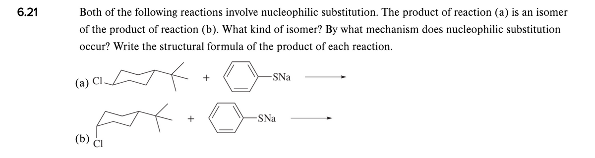 6.21
Both of the following reactions involve nucleophilic substitution. The product of reaction (a) is an isomer
of the product of reaction (b). What kind of isomer? By what mechanism does nucleophilic substitution
occur? Write the structural formula of the product of each reaction.
-SNa
(a) Cl.
+
SNa
(b) CI
