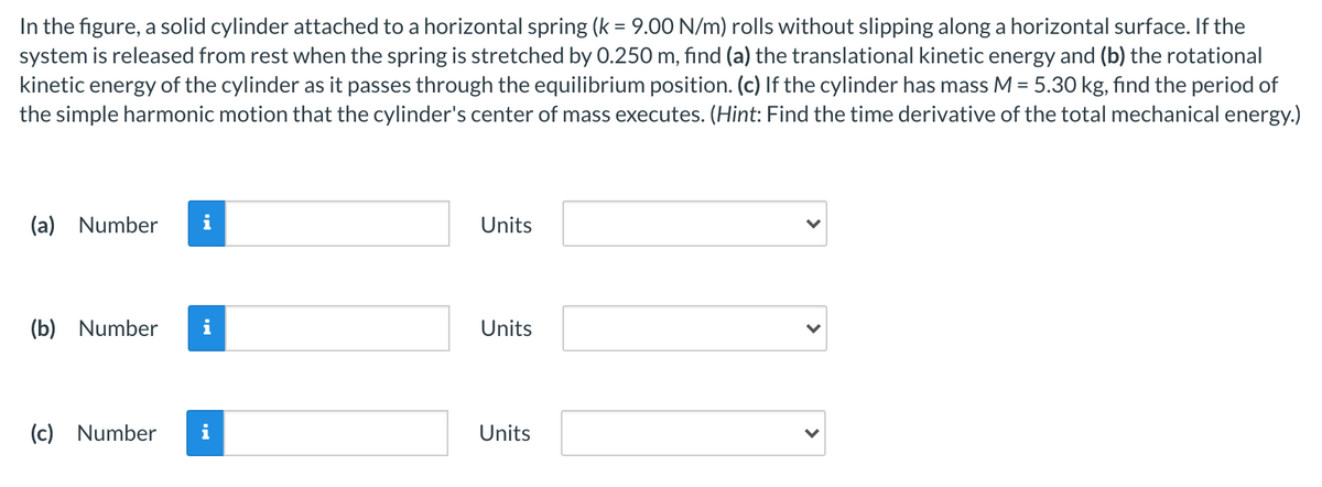 In the figure, a solid cylinder attached to a horizontal spring (k = 9.00 N/m) rolls without slipping along a horizontal surface. If the
system is released from rest when the spring is stretched by 0.250 m, find (a) the translational kinetic energy and (b) the rotational
kinetic energy of the cylinder as it passes through the equilibrium position. (c) If the cylinder has mass M = 5.30 kg, find the period of
the simple harmonic motion that the cylinder's center of mass executes. (Hint: Find the time derivative of the total mechanical energy.)
(a) Number
i
Units
(b) Number
i
Units
(c) Number
i
Units
>
