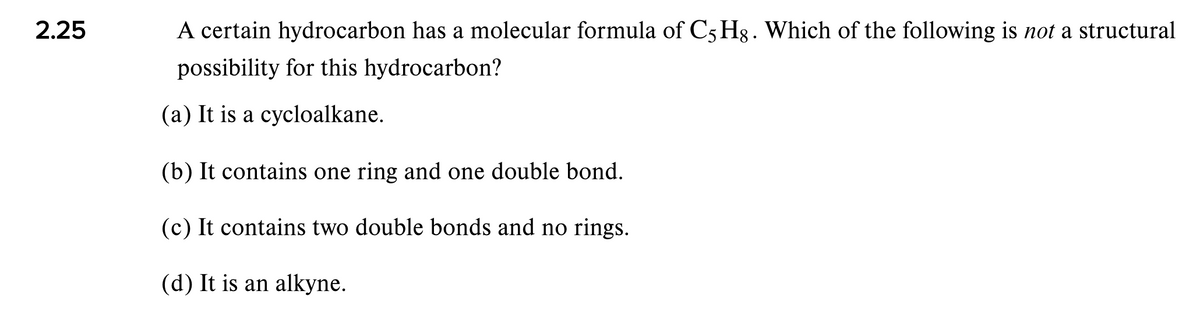 2.25
A certain hydrocarbon has a molecular formula of C5 Hg. Which of the following is not a structural
possibility for this hydrocarbon?
(a) It is a cycloalkane.
(b) It contains one ring and one double bond.
(c) It contains two double bonds and no rings.
(d) It is an alkyne.
