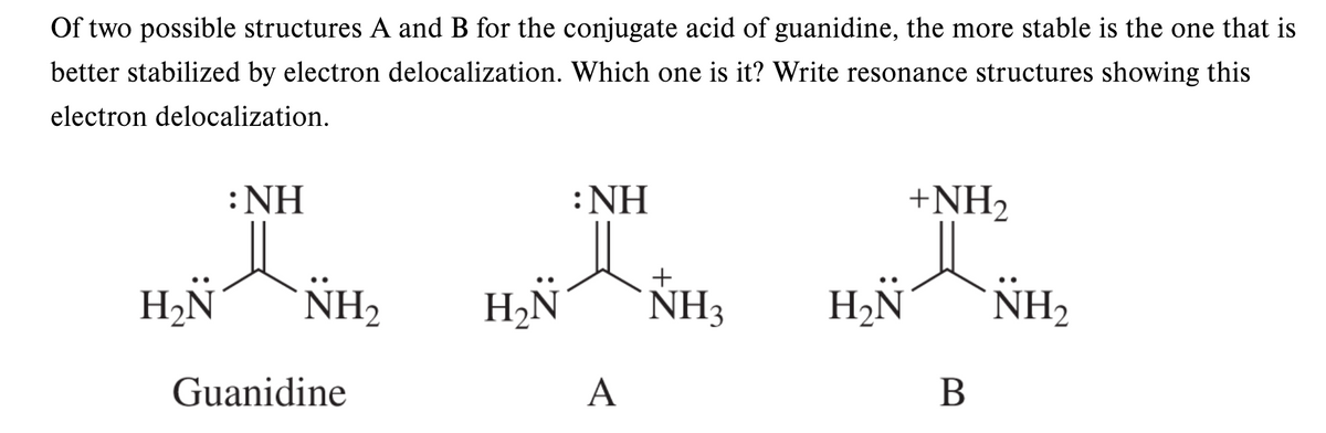 Of two possible structures A and B for the conjugate acid of guanidine, the more stable is the one that is
better stabilized by electron delocalization. Which one is it? Write resonance structures showing this
electron delocalization.
:NH
: ΝΗ
+NH2
+
H2N
NH,
NH3
H2ÑN
NH,
Guanidine
A
В
