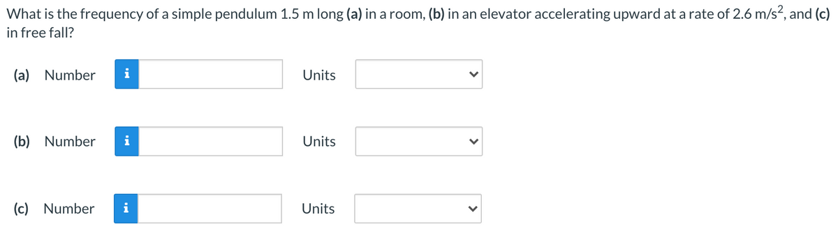 What is the frequency of a simple pendulum 1.5 m long (a) in a room, (b) in an elevator accelerating upward at a rate of 2.6 m/s?, and (c)
in free fall?
(a) Number
Units
(b) Number
i
Units
(c) Number
Units
