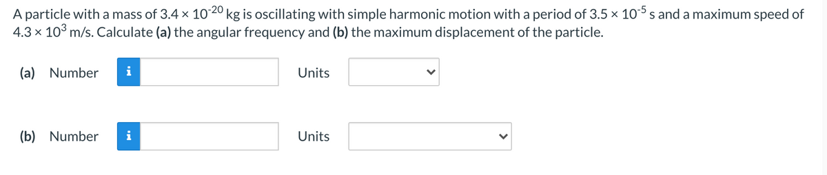 A particle with a mass of 3.4 x 1020 kg is oscillating with simple harmonic motion with a period of 3.5 × 10° s and a maximum speed of
4.3 x 10° m/s. Calculate (a) the angular frequency and (b) the maximum displacement of the particle.
(a)
Number
Units
(b) Number
Units
