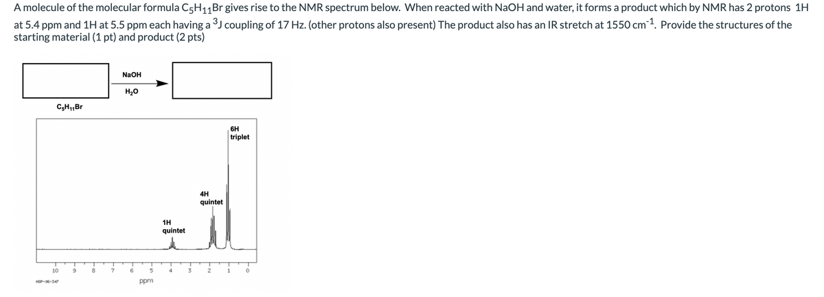 A molecule of the molecular formula C5H11Br gives rise to the NMR spectrum below. When reacted with NaOH and water, it forms a product which by NMR has 2 protons 1H
at 5.4 ppm and 1H at 5.5 ppm each having a J coupling of 17 Hz. (other protons also present) The product also has an IR stretch at 1550 cm1. Provide the structures of the
starting material (1 pt) and product (2 pts)
NaOH
H20
C5H1,Br
6H
triplet
4H
quintet
1H
quintet
10
8
7
6.
4
3
1
HSP-06-347
ppm
