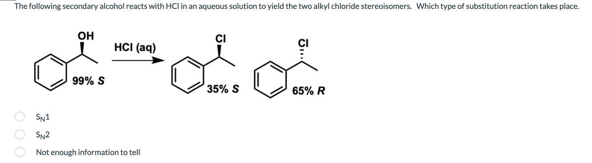 The following secondary alcohol reacts with HCI in an aqueous solution to yield the two alkyl chloride stereoisomers. Which type of substitution reaction takes place.
OH
CI
HCI (aq)
99% S
35% S
65% R
SN1
SN2
Not enough information to tell
