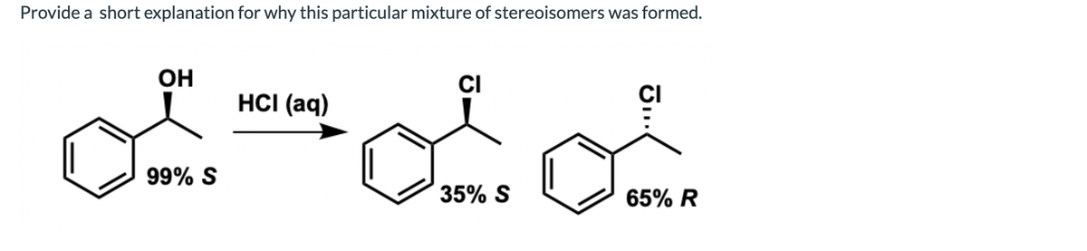 Provide a short explanation for why this particular mixture of stereoisomers was formed.
OH
CI
HCI (aq)
CI
99% S
35% S
65% R
