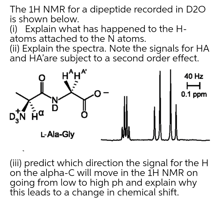 The 1H NMR for a dipeptide recorded in D20
is shown below.
(i) Explain what has happened to the H-
atoms attached to the N atoms.
(ii) Explain the spectra. Note the signals for HA
and HA'are subject to a second order effect.
H^H*
40 Hz
0.1 ppm
'N-
DN Ha
L-Ala-Gly
(iii) predict which direction the signal for the H
on the alpha-C will move in the 1H NMR on
going from low to high ph and explain why
this leads to a change in chemical shift.
