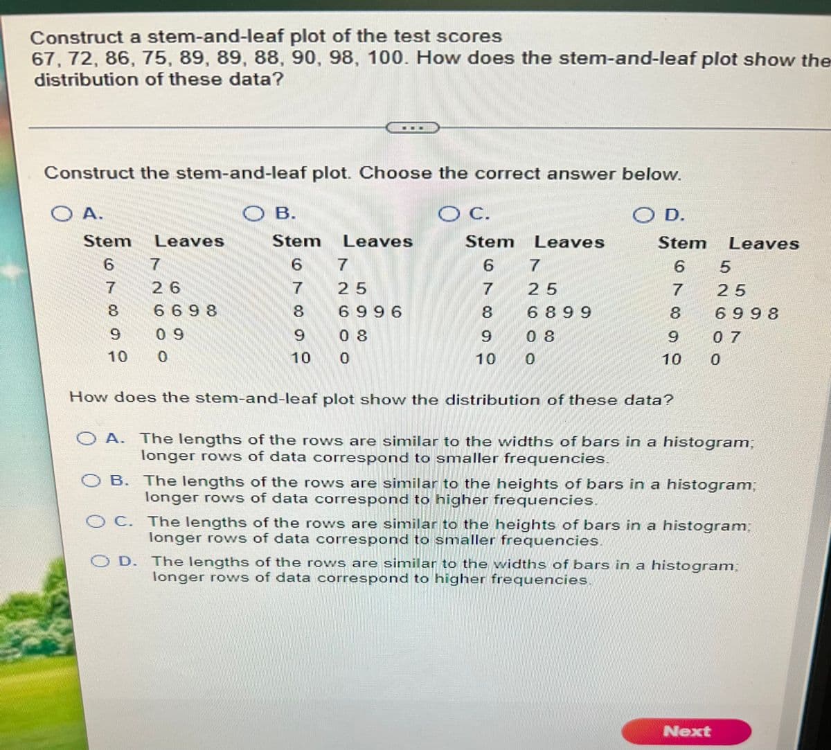 Construct a stem-and-leaf plot of the test scores
67, 72, 86, 75, 89, 89, 88, 90, 98, 100. How does the stem-and-leaf plot show the
distribution of these data?
Construct the stem-and-leaf plot. Choose the correct answer below.
O A.
B.
O B.
C.
D.
O D.
Stem
Leaves
Stem
Leaves
Stem Leaves
Stem
Leaves
9.
9.
7
6.
26
25
25
25
669 8
8.
6 996
8.
6 899
6 998
6.
0 9
0 8
6.
0 8
6.
07
10
10
10
10
How does the stem-and-leaf plot show the distribution of these data?
O A. The lengths of the rows are similar to the widths of bars in a histogram;
longer rows of data correspond to smaller frequencies.
O B. The lengths of the rows are similar to the heights of bars in a histogram%3B
longer rows of data correspond to higher frequencies.
O C. The lengths of the rows are similar to the heights of bars in a histogramB
longer rows of data correspond to smaller frequencies.
O D. The lengths of the rows are similar to the widths of bars in a histogram;
longer rows of data correspond to higher frequencies,
Next
