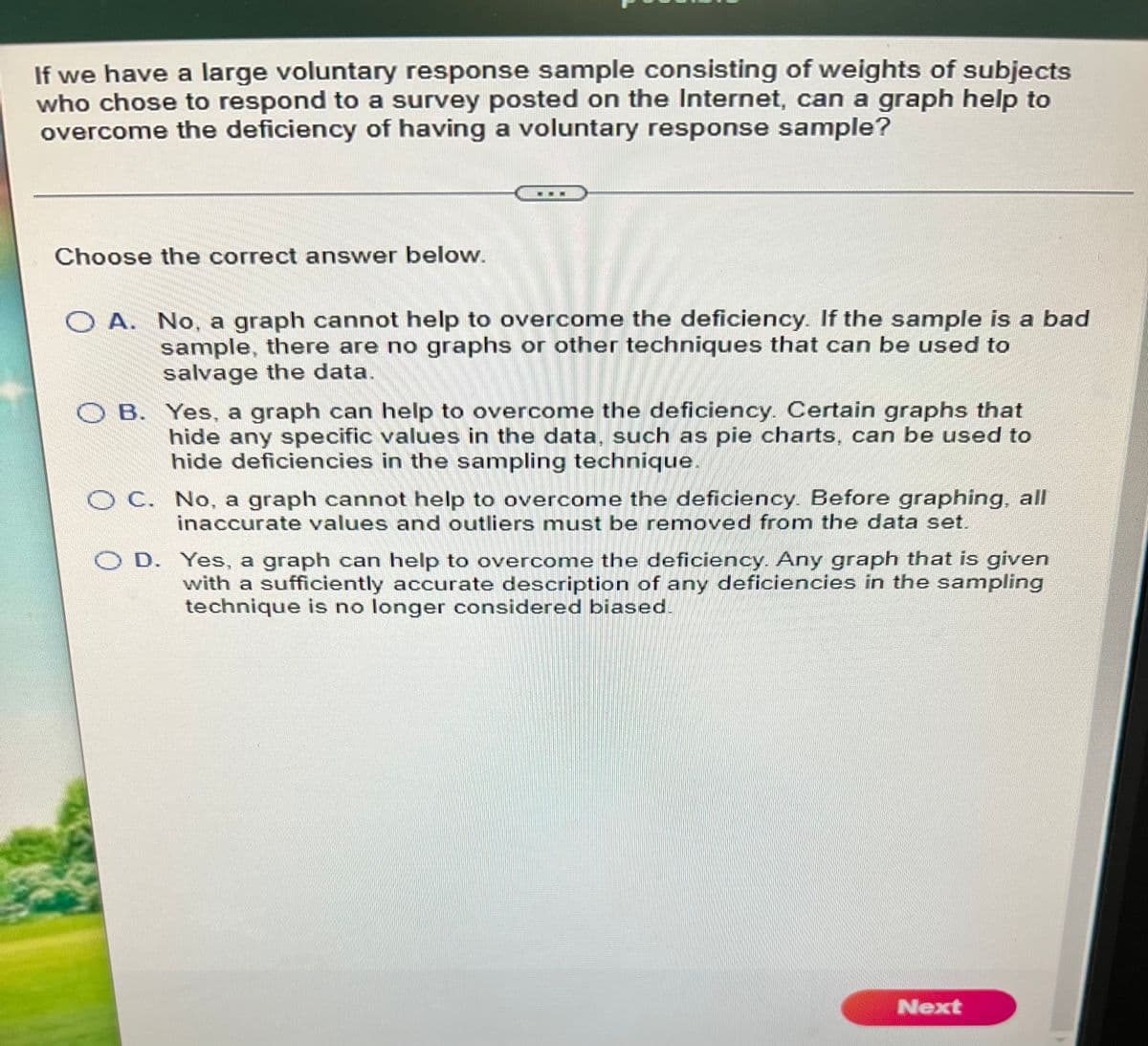 If we have a large voluntary response sample consisting of weights of subjects
who chose to respond to a survey posted on the Internet, can a graph help to
overcome the deficiency of having a voluntary response sample?
Choose the correct answer below.
O A. No, a graph cannot help to overcome the deficiency. If the sample is a bad
sample, there are no graphs or other techniques that can be used to
salvage the data.
O B. Yes, a graph can help to overcome the deficiency. Certain graphs that
hide any specific values in the data, such as pie charts, can be used to
hide deficiencies in the sampling technique.
O C. No, a graph cannot help to overcome the deficiency Before graphing, all
inaccurate values and outliers must be removed from the data set.
O D. Yes, a graph can help to overcome the deficiency. Any graph that is given
with a sufficiently accurate description of any deficiencies in the sampling
technique is no longer considered biased.
Next
