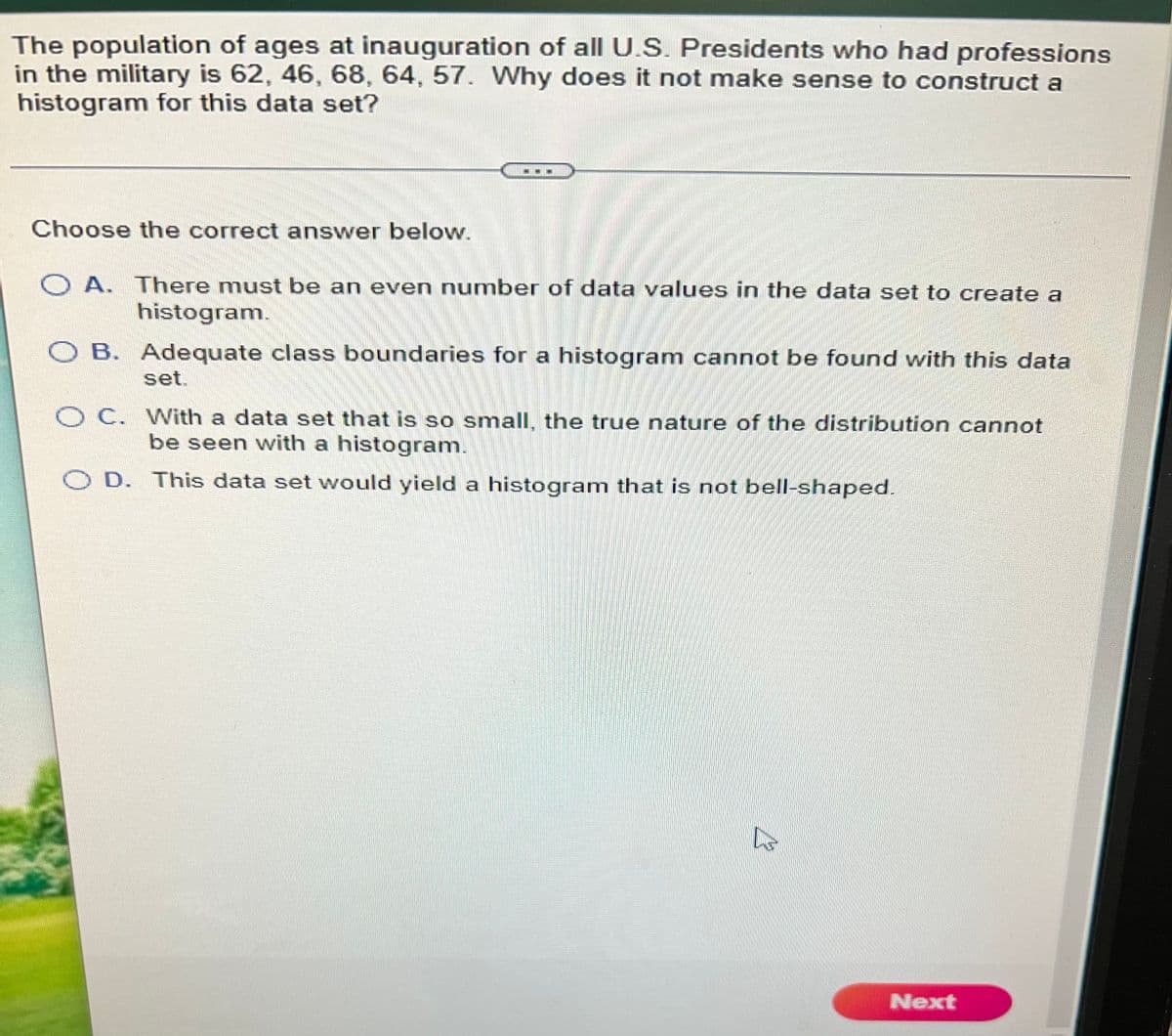 The population of ages at inauguration of all U.S. Presidents who had professions
in the military is 62, 46, 68, 64, 57. Why does it not make sense to construct a
histogram for this data set?
Choose the correct answer below.
O A. There must be an even number of data values in the data set to create a
histogram.
O B. Adequate class boundaries for a histogram cannot be found with this data
set.
O C. With a data set that is so small, the true nature of the distribution cannot
be seen with a histogram.
D. This data set would yield a histogram that is not bell-shaped.
Next
