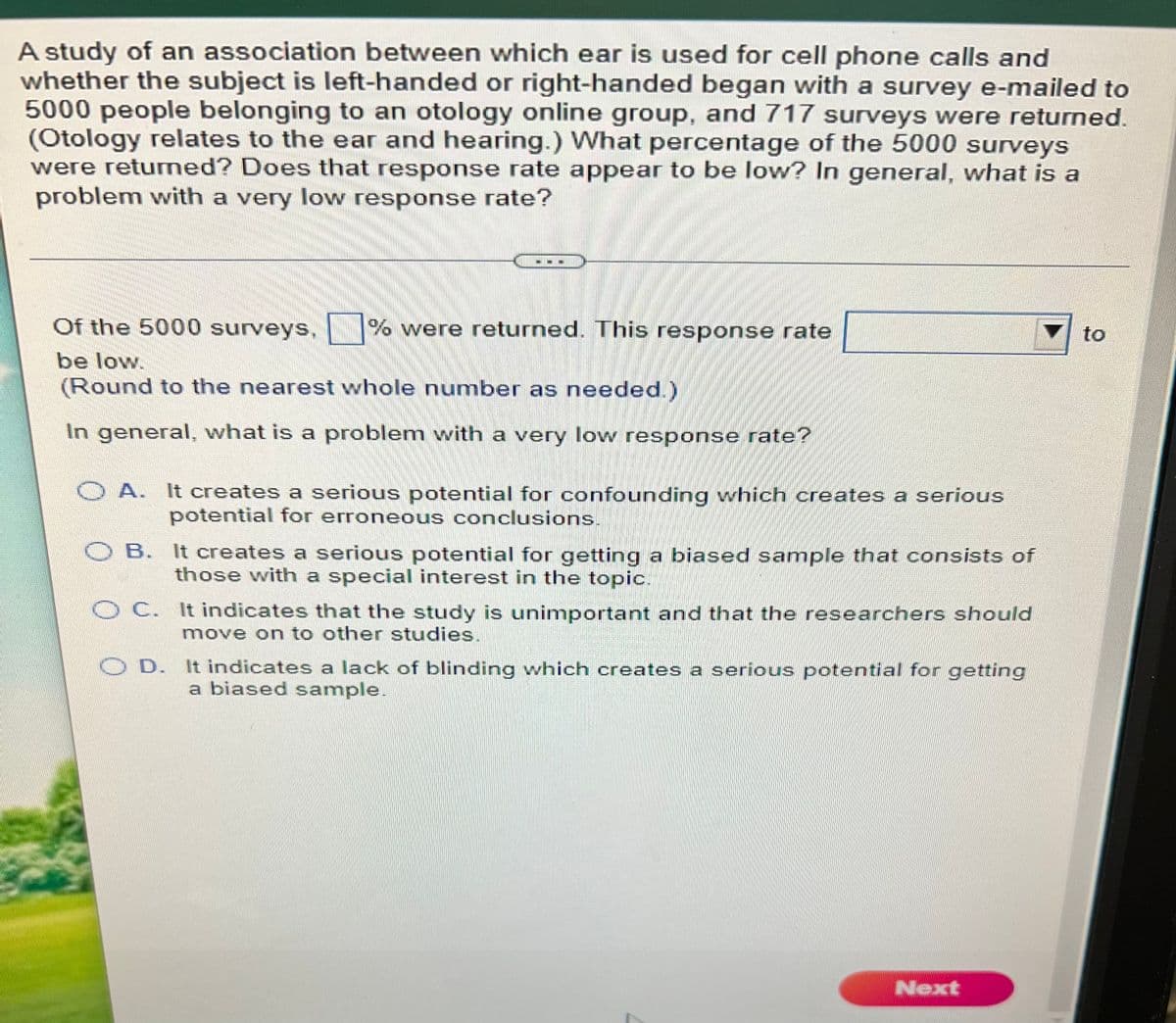 A study of an association between which ear is used for cell phone calls and
whether the subject is left-handed or right-handed began with a survey e-mailed to
5000 people belonging to an otology online group, and 717 surveys were returned.
(Otology relates to the ear and hearing.) What percentage of the 5000 surveys
were returned? Does that response rate appear to be low? In general, what is a
problem with a very low response rate?
Of the 5000 surveys, % were returned. This response rate
to
be low.
(Round to the nearest whole number as needed.)
In general, what is a problem vwith a very low response rate?
O A. It creates a serious potential for confounding which creates a serious
potential for erroneous conclusions.
OB. It creates a serious potential for getting a biased sample that consists of
those with a special interest in the topic.
C. It indicates that the study is unimportant and that the researchers should
move on to other studies.
O D. It indicates a lack of blinding which creates a serious potential for getting
a biased sample.
Next
