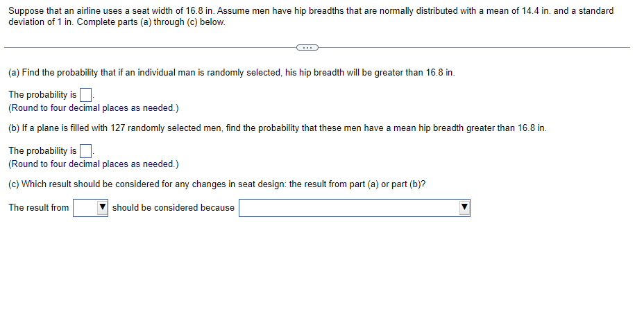 Suppose that an airline uses a seat width of 16.8 in. Assume men have hip breadths that are normally distributed with a mean of 14.4 in. and a standard
deviation of 1 in. Complete parts (a) through (c) below.
(a) Find the probability that if an individual man is randomly selected, his hip breadth will be greater than 16.8 in.
The probability is
(Round to four decimal places as needed.)
(b) If a plane is filled with 127 randomly selected men, find the probability that these men have a mean hip breadth greater than 16.8 in.
The probability is
(Round to four decimal places as needed.)
(c) Which result should be considered for any changes in seat design: the result from part (a) or part (b)?
The result from
should be considered because