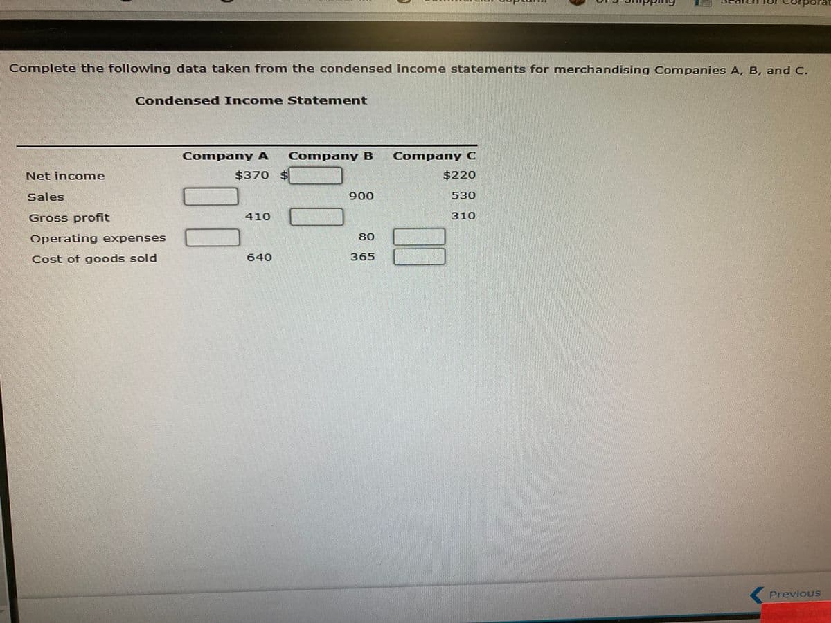 porat
Complete the following data taken from the condensed income statements for merchandising Companies A, B, and C.
Condensed Income Statement
Company A
Company B
Company C
Net income
$370 $
$220
Sales
900
530
Gross profit
410
310
Operating expenses
80
Cost of goods sold
640
365
Previous
