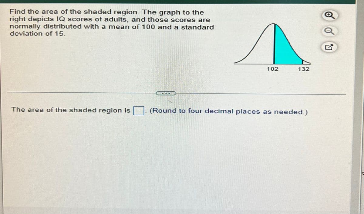 Find the area of the shaded region. The graph to the
right depicts IQ scores of adults, and those scores are
normally distributed with a mean of 100 and a standard
deviation of 15.
102
132
-~~
The area of the shaded region is
(Round to four decimal places as needed.)
O