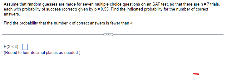 Assume that random guesses are made for seven multiple choice questions on an SAT test, so that there are n = 7 trials,
each with probability of success (correct) given by p= 0.55. Find the indicated probability for the number of correct
answers.
Find the probability that the number x of correct answers is fewer than 4.
P(X<4)=
(Round to four decimal places as needed.)