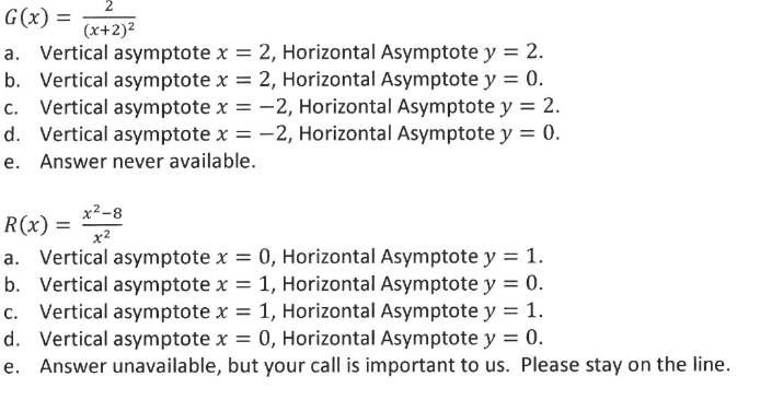 G(x) =
(x+2)²
a. Vertical asymptote x = 2, Horizontal Asymptote y = 2.
b. Vertical asymptote x = 2, Horizontal Asymptote y = 0.
c. Vertical asymptote x = -2, Horizontal Asymptote y = 2.
d. Vertical asymptote x = -2, Horizontal Asymptote y = 0.
e. Answer never available.
x2-8
R(x) =
x2
a. Vertical asymptote x = 0, Horizontal Asymptote y = 1.
b. Vertical asymptote x = 1, Horizontal Asymptote y = 0.
c. Vertical asymptote x = 1, Horizontal Asymptote y = 1.
d. Vertical asymptote x = 0, Horizontal Asymptote y = 0.
e. Answer unavailable, but your call is important to us. Please stay on the line.
%3D
%3D
