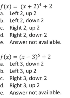 f(x) = (x + 2)4 + 2
a. Left 2, up 2
b. Left 2, down 2
c. Right 2, up 2
d. Right 2, down 2
e. Answer not available.
f(x) = (x – 3)5 + 2
a. Left 3, down 2
b. Left 3, up 2
c. Right 3, down 2
d. Right 3, up 2
e. Answer not available.
|
