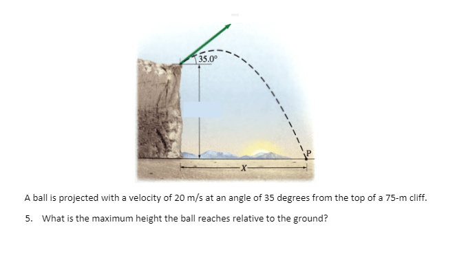 35.0°
A ball is projected with a velocity of 20 m/s at an angle of 35 degrees from the top of a 75-m cliff.
5. What is the maximum height the ball reaches relative to the ground?
