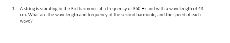 1. A string is vibrating in the 3rd harmonic at a frequency of 360 Hz and with a wavelength of 48
cm. What are the wavelength and frequency of the second harmonic, and the speed of each
wave?
