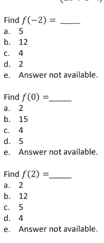 Find f(-2) =
а.
b. 12
С.
4
d. 2
e. Answer not available.
Find f (0)
а.
2
b. 15
С.
4
d. 5
e. Answer not available.
Find f(2) =
а.
2
b. 12
С.
5
d. 4
Answer not available.
a.
