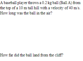 A baseball player throws a 0.2 kg ball (Ball A) from
the top of a 10 m tall hill with a velocity of 40 m/s.
How long was the ball in the air?
How far did the ball land from the cliff?
