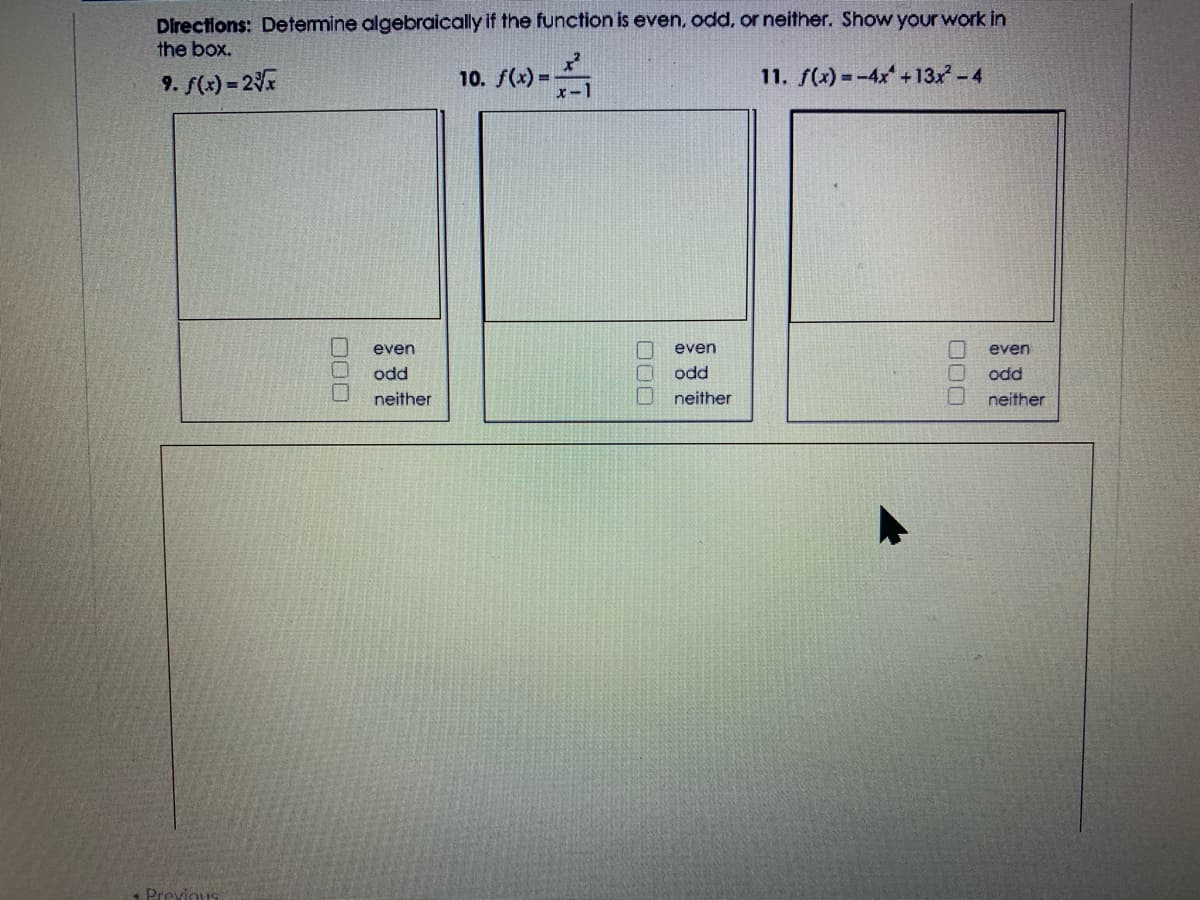 Directions: Determine algebraically if the function is even, odd, or neither. Show your work in
the box.
9. f(x) = 2
10. f(*) -
11. f(x) =-4x +13x -4
even
even
even
odd
odd
odd
neither
neither
neither
Previous
000
000
D00
