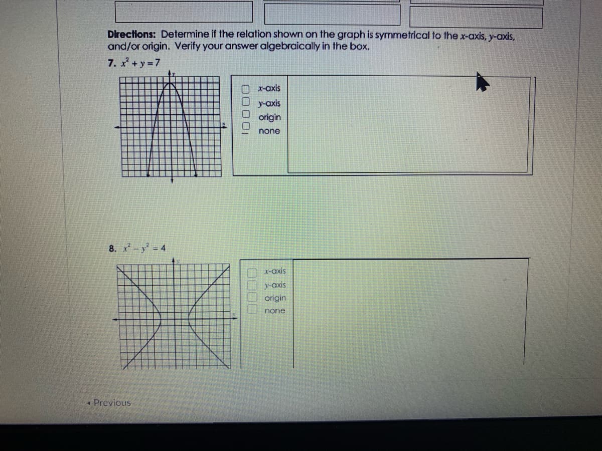 Directions: Determine if the relation shown on the graph is symmetrical to the x-axis, y-axis,
and/or origin. Verify your answer algebraically in the box.
7. x + y 7
X-axis
y-axis
origin
none
8. x -y = 4
r-axis
y-axis
origin
none
* Previous
0000
00001
