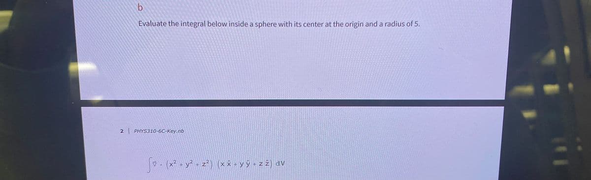 b
Evaluate the integral below inside a sphere with its center at the origin and a radius of 5.
2 | PHYS310-6C-Key.nb
. (x² + y² + z²) (× × + y ŷ + z 2) dv
VỸ+z2