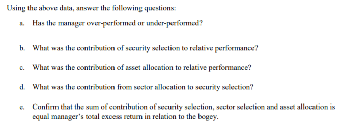 Using the above data, answer the following questions:
a. Has the manager over-performed or under-performed?
b. What was the contribution of security selection to relative performance?
c. What was the contribution of asset allocation to relative performance?
d. What was the contribution from sector allocation to security selection?
e. Confirm that the sum of contribution of security selection, sector selection and asset allocation is
equal manager's total excess return in relation to the bogey.
