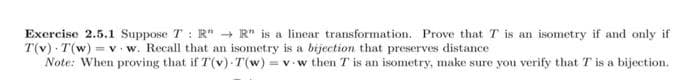 Exercise 2.5.1 Suppose T : R" → R" is a linear transformation. Prove that T is an isometry if and only if
T(v) T(w) = v. w. Recall that an isometry is a bijection that preserves distance
Note: When proving that if T(v) T(w) = v w then T is an isometry, make sure you verify that T is a bijection.
