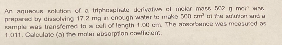 An aqueous solution of a triphosphate derivative of molar mass 502 g mol1 was
prepared by dissolving 17.2 mg in enough water to make 500 cm³ of the solution and a
sample was transferred to a cell of length 1.00 cm. The absorbance was measured as
1.011. Calculate (a) the molar absorption coefficient,
