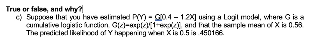 True or false, and why?
c) Suppose that you have estimated P(Y) = G[0.4 – 1.2X] using a Logit model, where G is a
cumulative logistic function, G(z)=exp(z)/[1+exp(z)], and that the sample mean of X is 0.56.
The predicted likelihood of Y happening when X is 0.5 is .450166.
%3D
