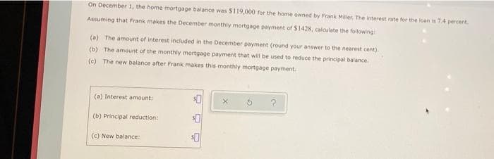 On December 1, the home mortgage balance was S119,000 for the home owned by Frank Miler. The interest rate for the loan is 74 percent.
Assuming that Frank makes the December monthly mortgage payment of $1428, calculate the foliowing
(a) The amount of interest included in the December payment (round your answer to the nearest cent).
(b) The amount of the monthly mortgage payment that will be used to reduce the principal balance
(c) The new balance after Frank makes this monthly mortgage payment.
(a) Interest amount:
(b) Principal reduction:
(c) New balance:
