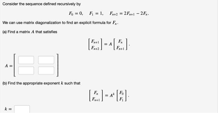 Consider the sequence defined recursively by
Fo = 0, F = 1, Fn+2 = 2Fn+1 - 2F.
We can use matrix diagonalization to find an explicit formula for F,.
(a) Find a matrix A that satisfies
Fa+1
F
(b) Find the appropriate exponent k such that
= Ak
Fa+1
k =
