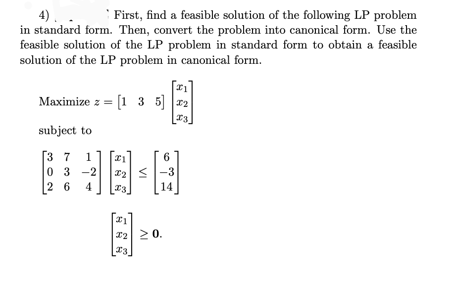 4).
in standard form. Then, convert the problem into canonical form. Use the
feasible solution of the LP problem in standard form to obtain a feasible
solution of the LP problem in canonical form.
First, find a feasible solution of the following LP problem
Maximize z = [1 3 5
x2
x3
subject to
3 7
0 3 -2
6.
< |-3
1
X2
2 6
4
14
x2 > 0.
X3
