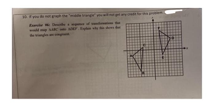 10. If you do not graph the "middle triangle" you will not get any credit for this problem.
Exercise 6: Describe a sequence of transformations that
would map AMABC onto ADEF. Explain why this shows that
the triangles are congruent.
