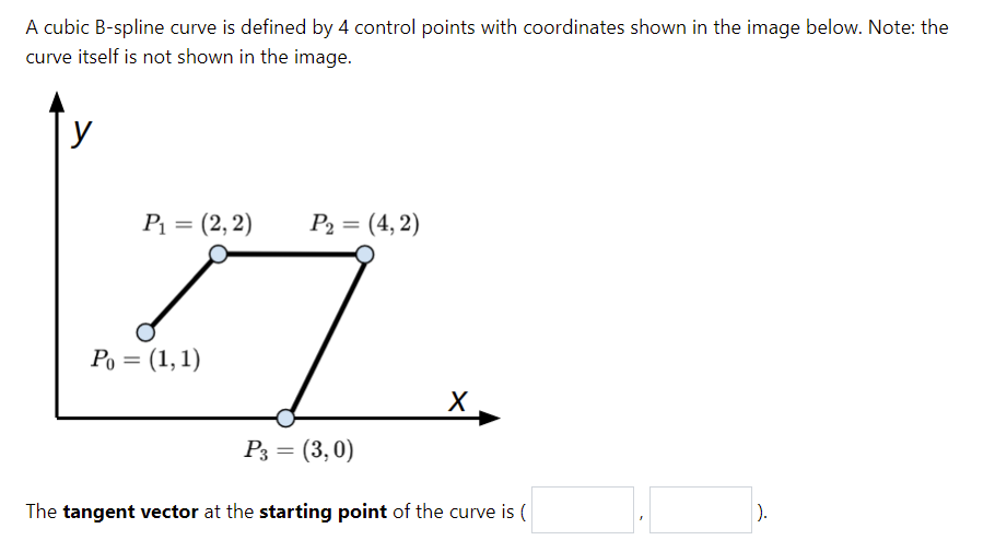 A cubic B-spline curve is defined by 4 control points with coordinates shown in the image below. Note: the
curve itself is not shown in the image.
y
P1 = (2,2)
P2 = (4, 2)
Ро 3 (1,1)
X
P3 = (3,0)
The tangent vector at the starting point of the curve is (
).
