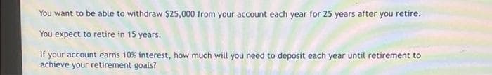 You want to be able to withdraw $25,000 from your account each year for 25 years after you retire.
You expect to retire in 15 years.
If your account earns 10% interest, how much will you need to deposit each year until retirement to
achieve your retirement goals?
