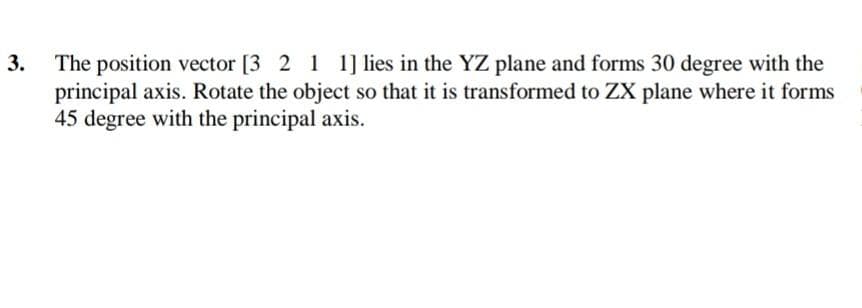 The position vector [3 2 1 1]lies in the YZ plane and forms 30 degree with the
principal axis. Rotate the object so that it is transformed to ZX plane where it forms
45 degree with the principal axis.
3.
