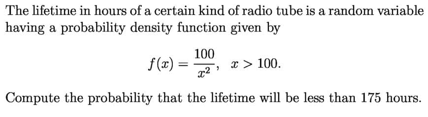 The lifetime in hours of a certain kind of radio tube is a random variable
having a probability density function given by
100
f (x)
x > 100.
%3D
x2
Compute the probability that the lifetime will be less than 175 hours.
