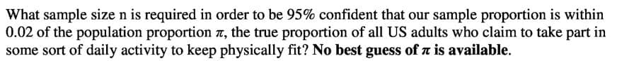 What sample size n is required in order to be 95% confident that our sample proportion is within
0.02 of the population proportion a, the true proportion of all US adults who claim to take part in
some sort of daily activity to keep physically fit? No best guess of a is available.

