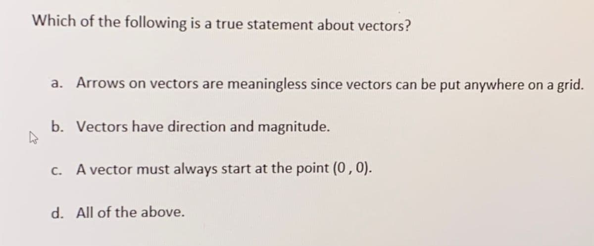 Which of the following is a true statement about vectors?
a. Arrows on vectors are meaningless since vectors can be put anywhere on a grid.
b. Vectors have direction and magnitude.
c. A vector must always start at the point (0,0).
d. All of the above.
