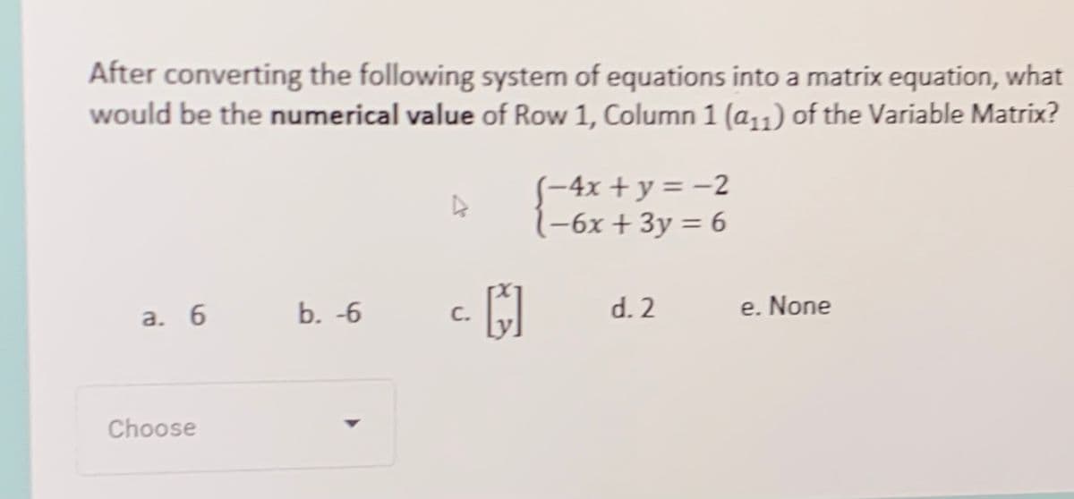 After converting the following system of equations into a matrix equation, what
would be the numerical value of Row 1, Column 1 (a11) of the Variable Matrix?
(-4x + y = -2
(-6x + 3y = 6
b. -6
d. 2
e. None
а. 6
С.
Choose
