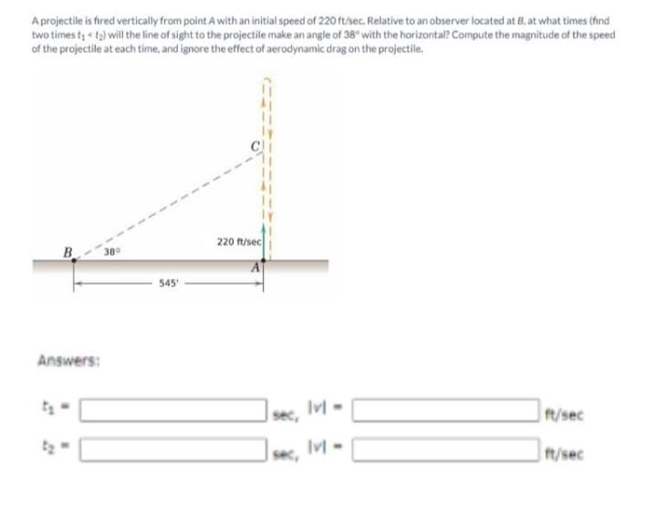 A projectile is fired vertically from point A with an initial speed of 220 ft/sec. Relative to an observer located at B, at what times (find
two times t « to) will the line of sight to the projectile make an angle of 38° with the horizontal? Compute the magnitude of the speed
of the projectile at each time, and ignore the effect of aerodynamic drag on the projectile.
220 ft/sec
B
380
545
Answers:
IM -
sec,
t/sec
sec,
t/sec
